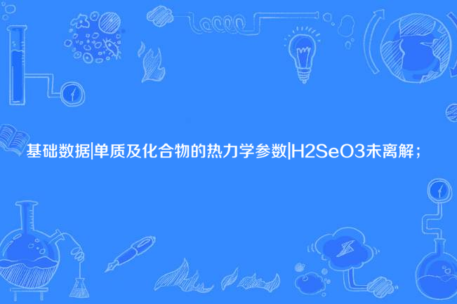 基礎數據|單質及化合物的熱力學參數|H2SeO3未離解；