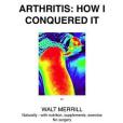 Arthritis: How I Conquered It! Naturally - With Nutrition, Supplements, Exercise- Not Surgery