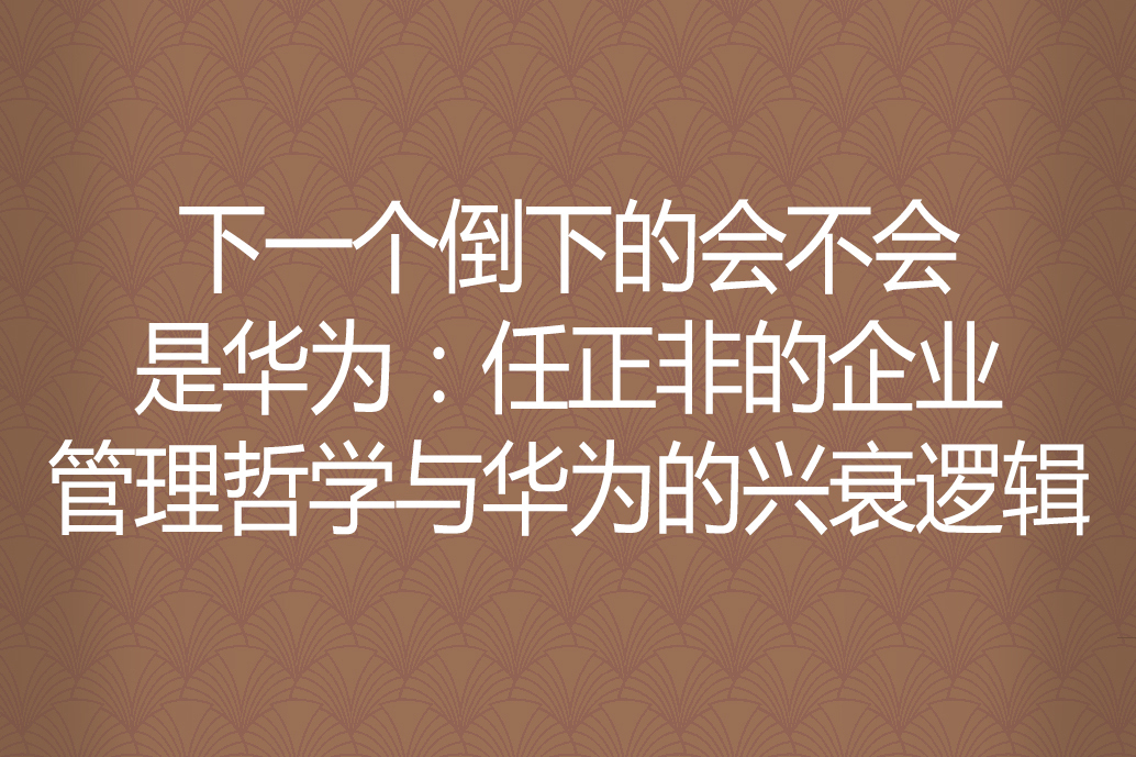 下一個倒下的會不會是華為：任正非的企業管理哲學與華為的興衰邏輯