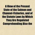 A View of the Present State of the Salmon and Channel-Fisheries, and of the Statute Laws by Which They Are Regulated Comprehending Also the