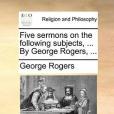 Five Sermons on the Following Subjects, ... by George Rogers, ...