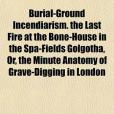 Burial-Ground Incendiarism. the Last Fire at the Bone-House in the Spa-Fields Golgotha, Or, the Minute Anatomy of Grave-Digging in London