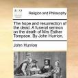 The Hope and Resurrection of the Dead. a Funeral Sermon on the Death of Mrs Esther Tompson. by John Hurrion.